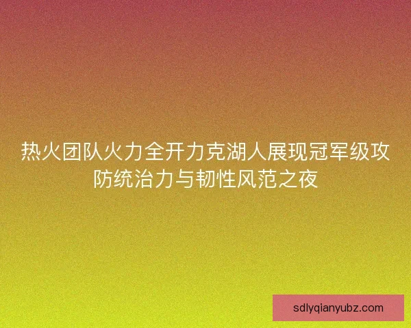 热火团队火力全开力克湖人展现冠军级攻防统治力与韧性风范之夜