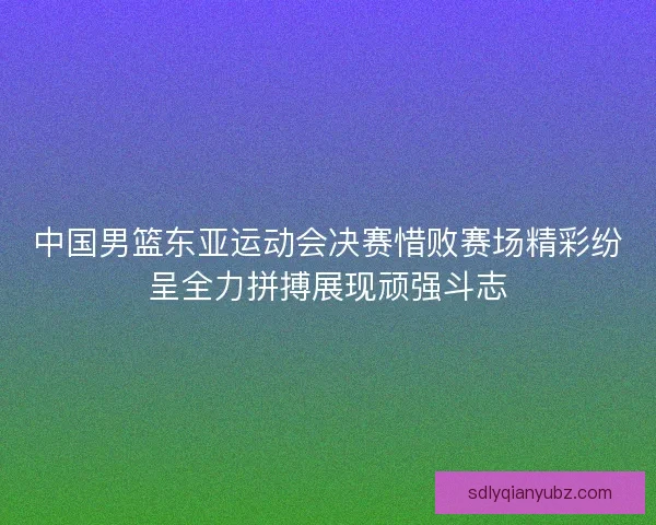 中国男篮东亚运动会决赛惜败赛场精彩纷呈全力拼搏展现顽强斗志
