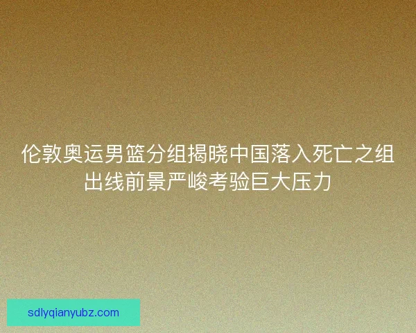 伦敦奥运男篮分组揭晓中国落入死亡之组出线前景严峻考验巨大压力