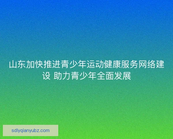 山东加快推进青少年运动健康服务网络建设 助力青少年全面发展