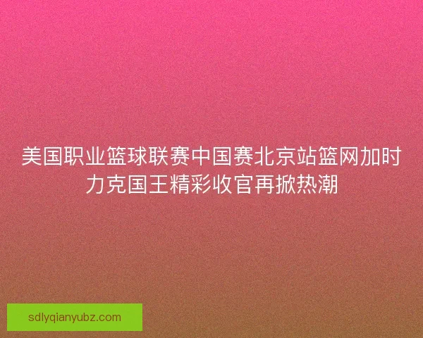 美国职业篮球联赛中国赛北京站篮网加时力克国王精彩收官再掀热潮