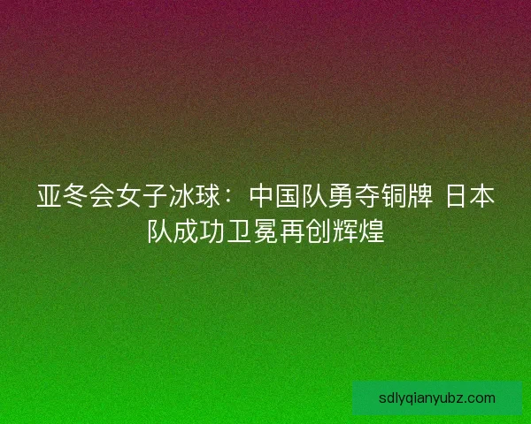 亚冬会女子冰球：中国队勇夺铜牌 日本队成功卫冕再创辉煌