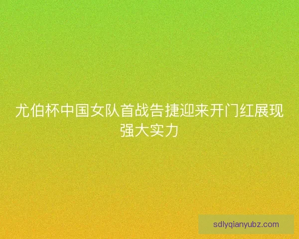 尤伯杯中国女队首战告捷迎来开门红展现强大实力