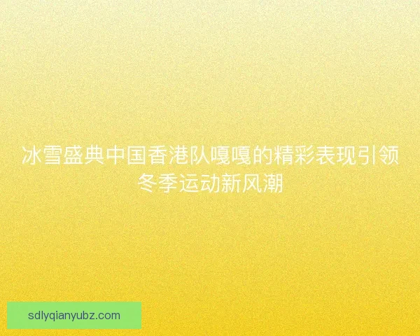 冰雪盛典中国香港队嘎嘎的精彩表现引领冬季运动新风潮