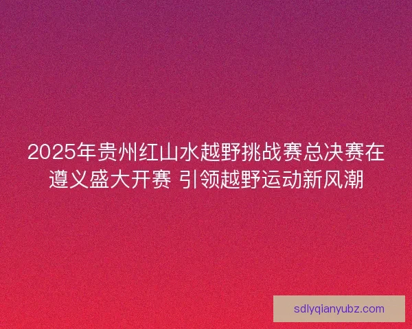 2025年贵州红山水越野挑战赛总决赛在遵义盛大开赛 引领越野运动新风潮