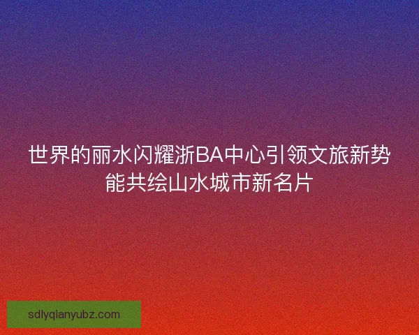 世界的丽水闪耀浙BA中心引领文旅新势能共绘山水城市新名片