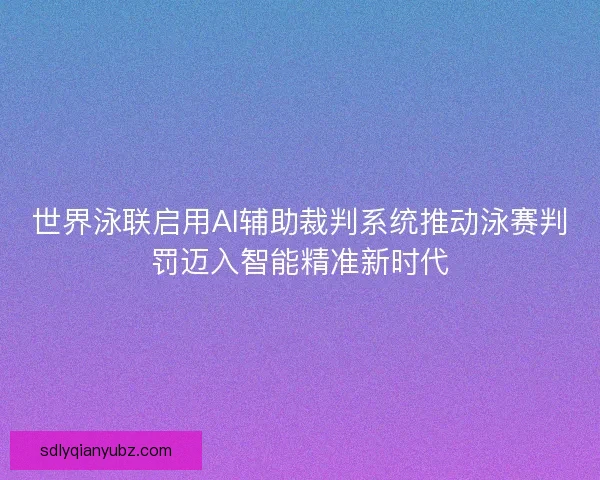 世界泳联启用AI辅助裁判系统推动泳赛判罚迈入智能精准新时代