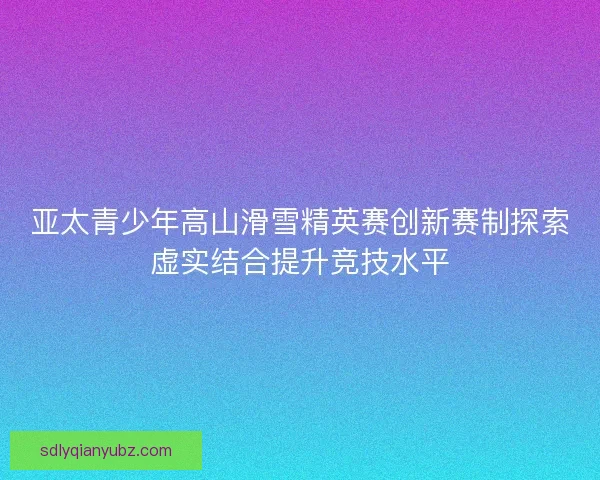 亚太青少年高山滑雪精英赛创新赛制探索虚实结合提升竞技水平