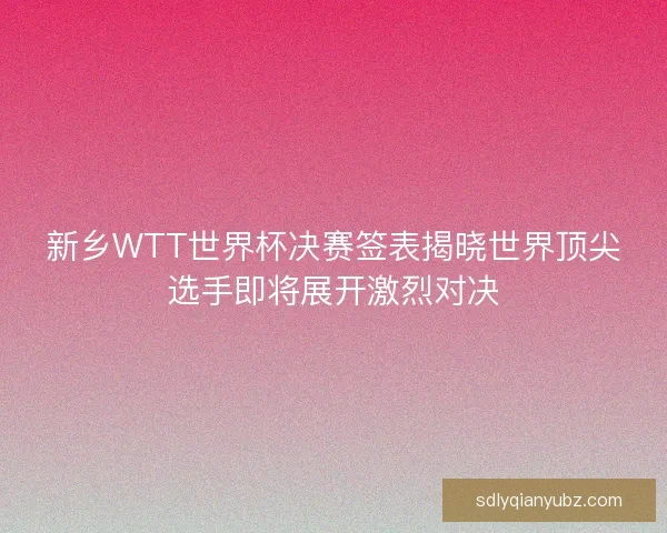 新乡WTT世界杯决赛签表揭晓世界顶尖选手即将展开激烈对决